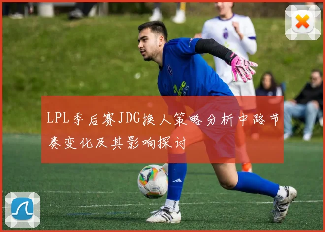 LPL季后赛JDG换人策略分析中路节奏变化及其影响探讨