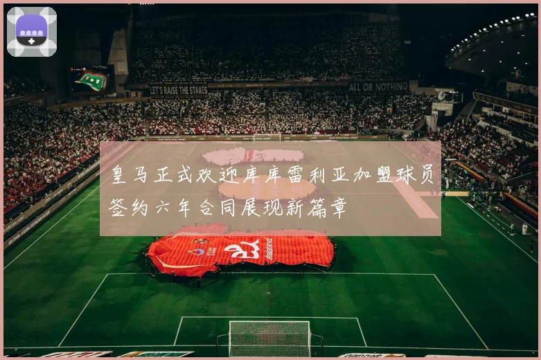 皇马正式欢迎库库雷利亚加盟球员签约六年合同展现新篇章