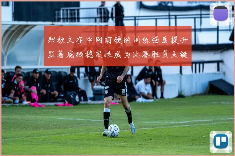 郑钦文在中网前硬地训练强度提升显著底线稳定性成为比赛胜负关键