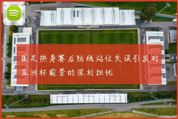 国足热身赛后防线站位失误引发对亚洲杯前景的深刻担忧