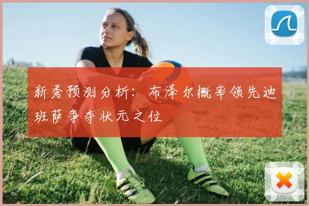 新秀预测分析：布泽尔概率领先迪班萨争夺状元之位