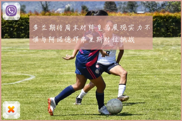 多兰期待周末对阵皇马展现实力不惧与阿诺德邓弗里斯对位挑战