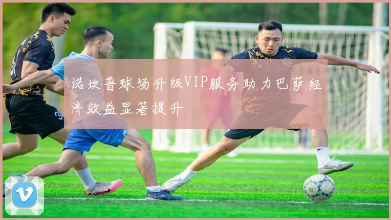 诺坎普球场升级VIP服务助力巴萨经济效益显著提升
