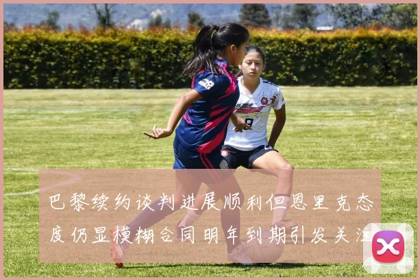 巴黎续约谈判进展顺利但恩里克态度仍显模糊合同明年到期引发关注