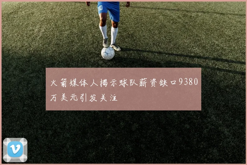 火箭媒体人揭示球队薪资缺口9380万美元引发关注