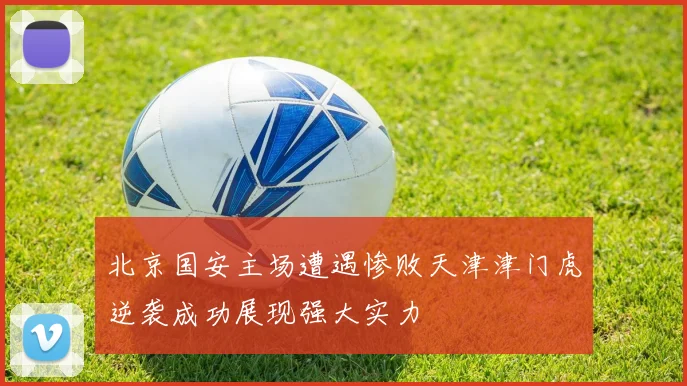 北京国安主场遭遇惨败天津津门虎逆袭成功展现强大实力