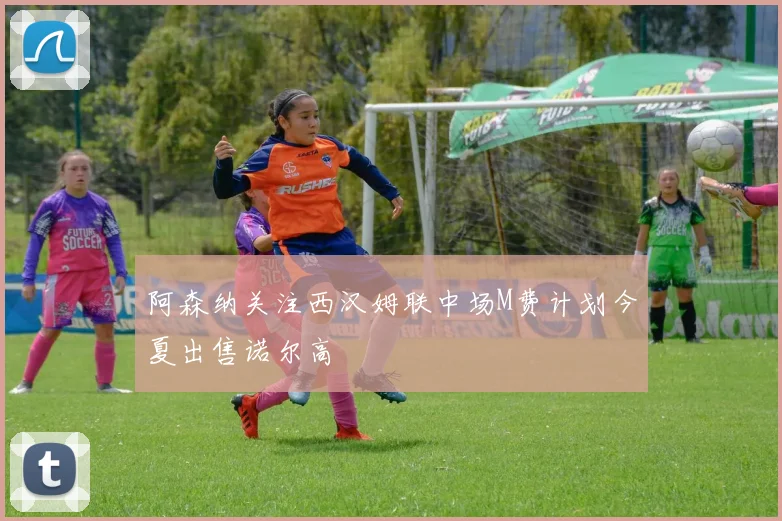 阿森纳关注西汉姆联中场M费计划今夏出售诺尔高