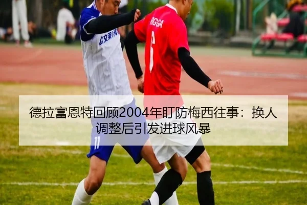 德拉富恩特回顾2004年盯防梅西往事：换人调整后引发进球风暴